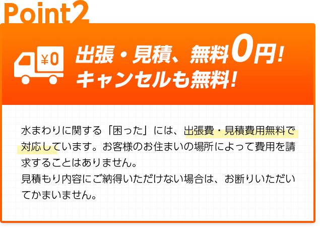 出張・見積、無料0円!キャンセルも無料!:水まわりに関する「困った」には、出張費・見積費用無料で対応しています。お客様のお住まいの場所によって費用を請求することはありません。見積もり内容にご納得いただけない場合は、お断りいただいてかまいません。
