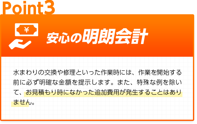 安心の明朗会計:水まわりの交換や修理といった作業時には、作業を開始する前に必ず明確な金額を提示します。また、特殊な例を除いて、お見積もり時になかった追加費用が発生することはありません。