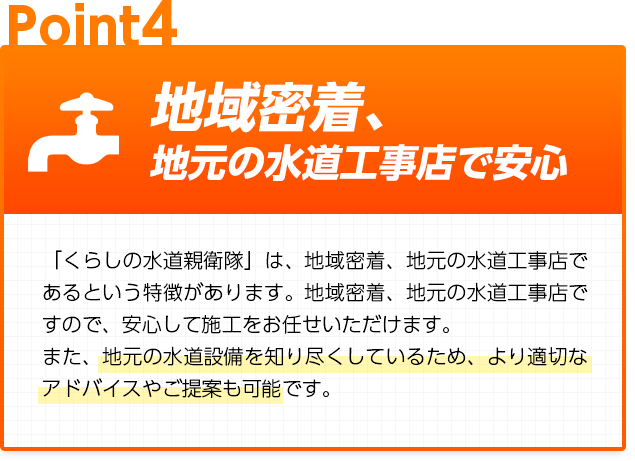 地域密着、地元の水道工事店で安心:「くらしの水道親衛隊」は、地域密着、地元の水道工事店であるという特徴があります。地域密着、地元の水道工事店ですので、安心して施工をお任せいただけます。また、地元の水道設備を知り尽くしているため、より適切なアドバイスやご提案も可能です。