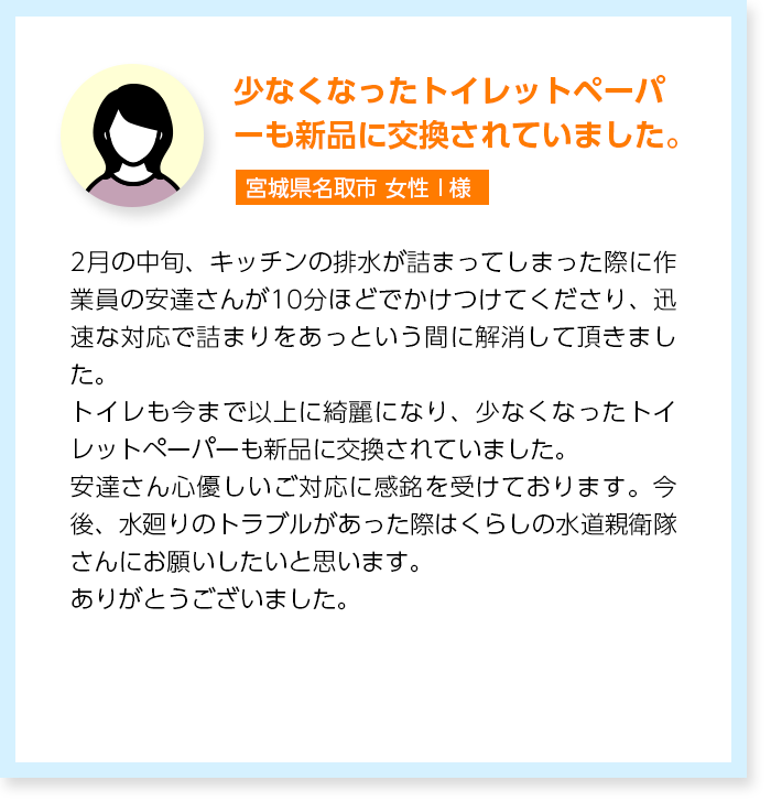 少なくなったトイレットペーパーも新品に交換されていました。宮城県名取市女性I様:2月の中旬、キッチンの排水が詰まってしまった際に作業員の安達さんが10分ほどでかけつけてくださり、迅速な対応で詰まりをあっという間に解消して頂きました。トイレも今まで以上に綺麗になり、少なくなったトイレットペーパーも新品に交換されていました。安達さん心優しいご対応に感銘を受けております。今後、水廻りのトラブルがあった際はくらしの水道親衛隊さんにお願いしたいと思います。ありがとうございました。